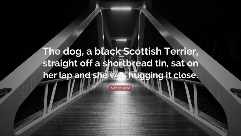 Marion Todd Quote: “The dog, a black Scottish Terrier, straight off a shortbread tin, sat on her lap and she was hugging it close.”