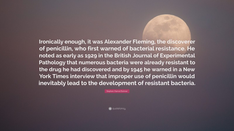 Stephen Harrod Buhner Quote: “Ironically enough, it was Alexander Fleming, the discoverer of penicillin, who first warned of bacterial resistance. He noted as early as 1929 in the British Journal of Experimental Pathology that numerous bacteria were already resistant to the drug he had discovered and by 1945 he warned in a New York Times interview that improper use of penicillin would inevitably lead to the development of resistant bacteria.”