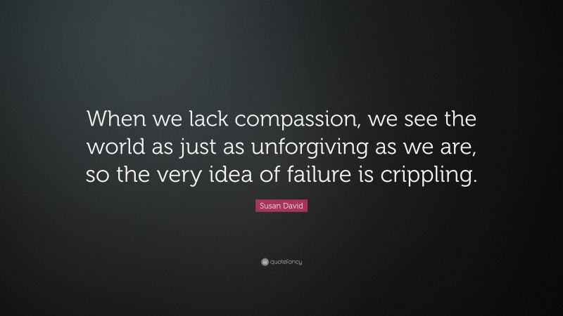 Susan David Quote: “When we lack compassion, we see the world as just as unforgiving as we are, so the very idea of failure is crippling.”