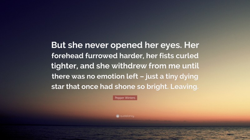 Pepper Winters Quote: “But she never opened her eyes. Her forehead furrowed harder, her fists curled tighter, and she withdrew from me until there was no emotion left – just a tiny dying star that once had shone so bright. Leaving.”