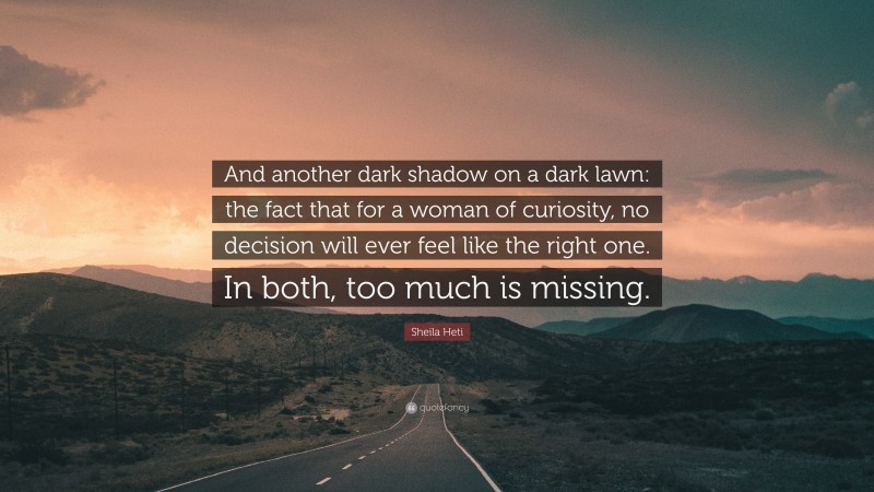 Sheila Heti Quote: “And another dark shadow on a dark lawn: the fact that for a woman of curiosity, no decision will ever feel like the right one. In both, too much is missing.”