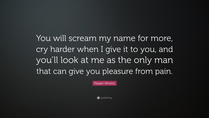 Pepper Winters Quote: “You will scream my name for more, cry harder when I give it to you, and you’ll look at me as the only man that can give you pleasure from pain.”