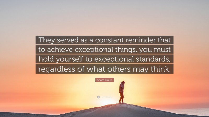 Adam Braun Quote: “They served as a constant reminder that to achieve exceptional things, you must hold yourself to exceptional standards, regardless of what others may think.”