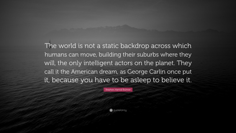 Stephen Harrod Buhner Quote: “The world is not a static backdrop across which humans can move, building their suburbs where they will, the only intelligent actors on the planet. They call it the American dream, as George Carlin once put it, because you have to be asleep to believe it.”