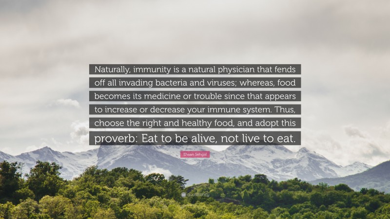 Ehsan Sehgal Quote: “Naturally, immunity is a natural physician that fends off all invading bacteria and viruses; whereas, food becomes its medicine or trouble since that appears to increase or decrease your immune system. Thus, choose the right and healthy food, and adopt this proverb: Eat to be alive, not live to eat.”