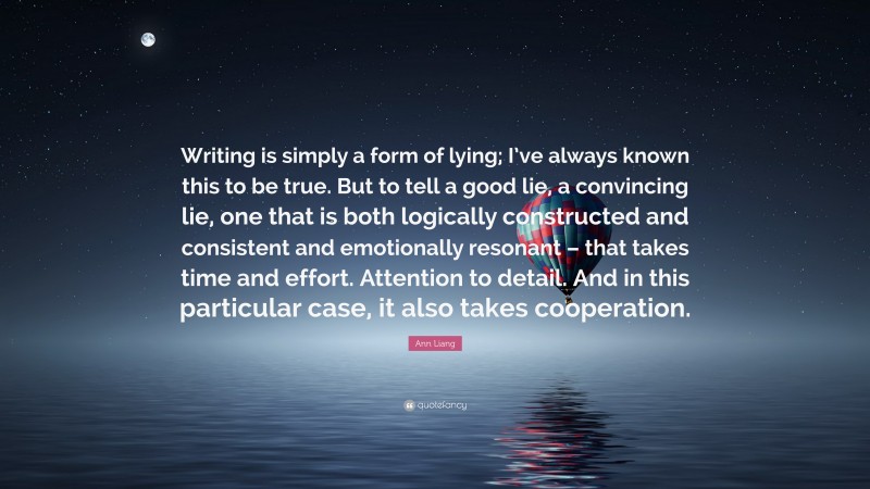 Ann Liang Quote: “Writing is simply a form of lying; I’ve always known this to be true. But to tell a good lie, a convincing lie, one that is both logically constructed and consistent and emotionally resonant – that takes time and effort. Attention to detail. And in this particular case, it also takes cooperation.”