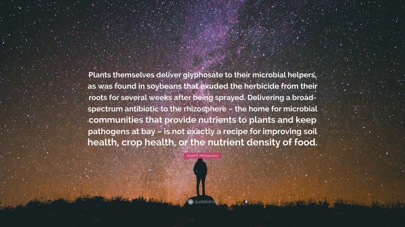 David R. Montgomery Quote: “Plants themselves deliver glyphosate to their microbial helpers, as was found in soybeans that exuded the herbicide from their roots for several weeks after being sprayed. Delivering a broad-spectrum antibiotic to the rhizosphere – the home for microbial communities that provide nutrients to plants and keep pathogens at bay – is not exactly a recipe for improving soil health, crop health, or the nutrient density of food.”