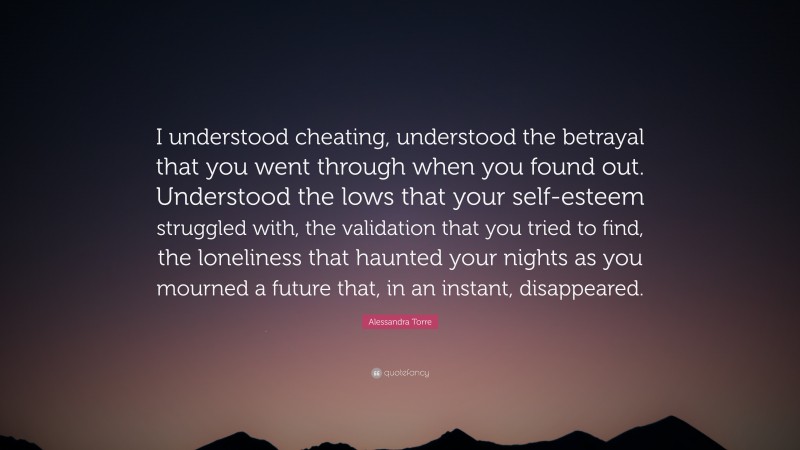 Alessandra Torre Quote: “I understood cheating, understood the betrayal that you went through when you found out. Understood the lows that your self-esteem struggled with, the validation that you tried to find, the loneliness that haunted your nights as you mourned a future that, in an instant, disappeared.”