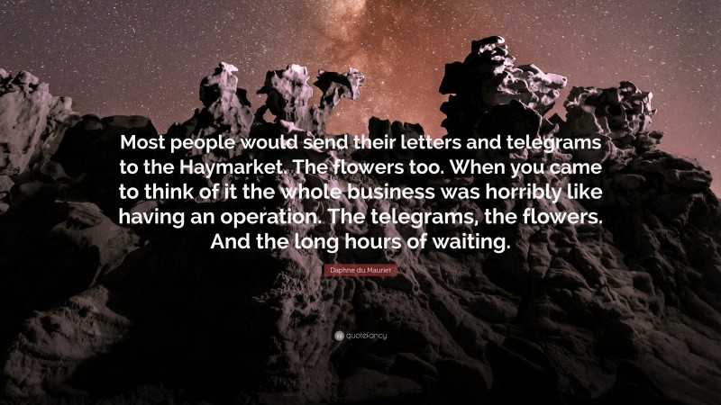 Daphne du Maurier Quote: “Most people would send their letters and telegrams to the Haymarket. The flowers too. When you came to think of it the whole business was horribly like having an operation. The telegrams, the flowers. And the long hours of waiting.”