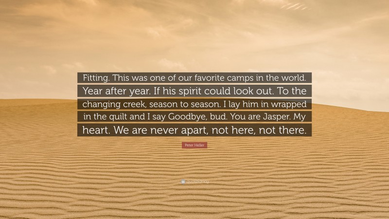 Peter Heller Quote: “Fitting. This was one of our favorite camps in the world. Year after year. If his spirit could look out. To the changing creek, season to season. I lay him in wrapped in the quilt and I say Goodbye, bud. You are Jasper. My heart. We are never apart, not here, not there.”