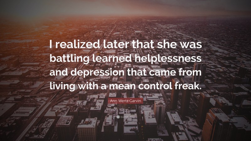 Ann Wertz Garvin Quote: “I realized later that she was battling learned helplessness and depression that came from living with a mean control freak.”