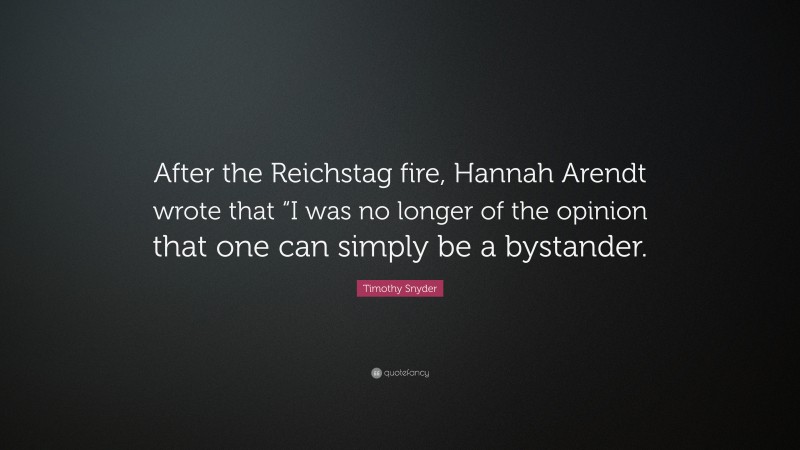 Timothy Snyder Quote: “After the Reichstag fire, Hannah Arendt wrote that “I was no longer of the opinion that one can simply be a bystander.”