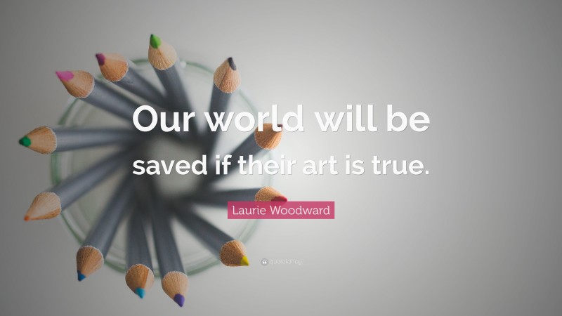 Laurie Woodward Quote: “Our world will be saved if their art is true.”