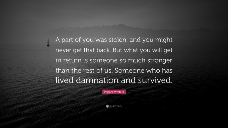 Pepper Winters Quote: “A part of you was stolen, and you might never get that back. But what you will get in return is someone so much stronger than the rest of us. Someone who has lived damnation and survived.”
