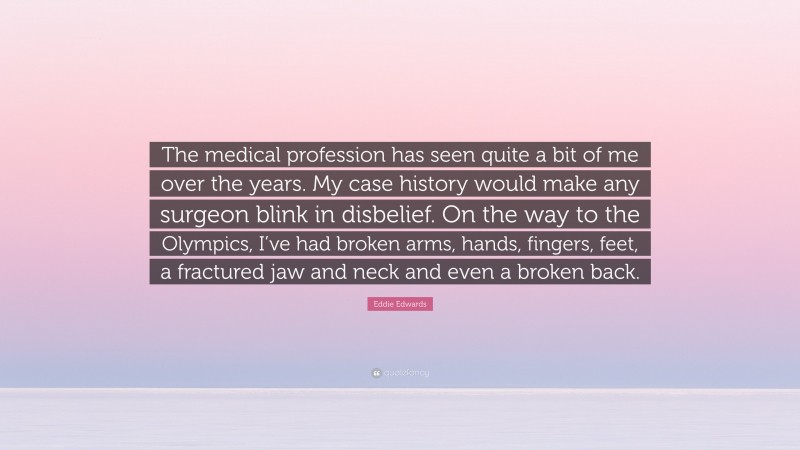 Eddie Edwards Quote: “The medical profession has seen quite a bit of me over the years. My case history would make any surgeon blink in disbelief. On the way to the Olympics, I’ve had broken arms, hands, fingers, feet, a fractured jaw and neck and even a broken back.”