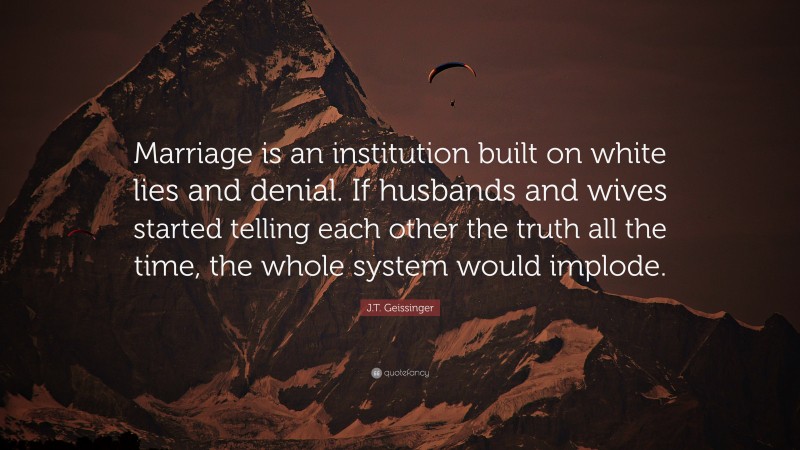 J.T. Geissinger Quote: “Marriage is an institution built on white lies and denial. If husbands and wives started telling each other the truth all the time, the whole system would implode.”