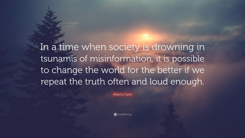 Alberto Cairo Quote: “In a time when society is drowning in tsunamis of misinformation, it is possible to change the world for the better if we repeat the truth often and loud enough.”