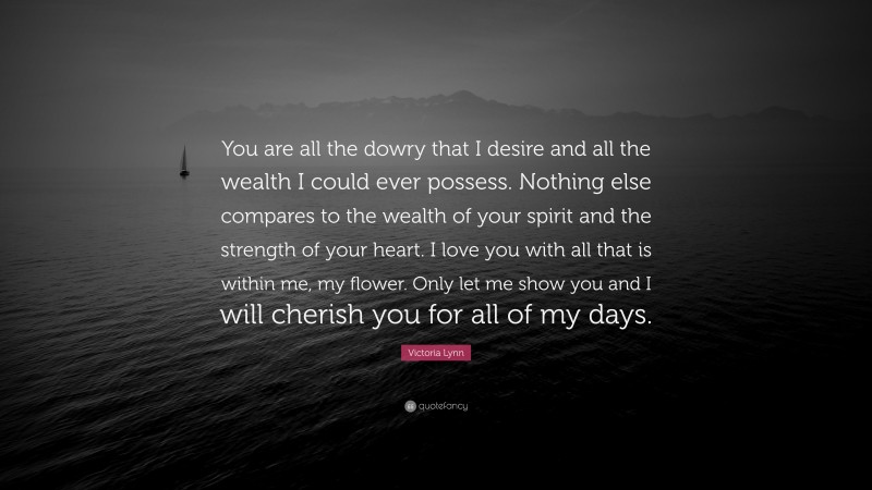 Victoria Lynn Quote: “You are all the dowry that I desire and all the wealth I could ever possess. Nothing else compares to the wealth of your spirit and the strength of your heart. I love you with all that is within me, my flower. Only let me show you and I will cherish you for all of my days.”