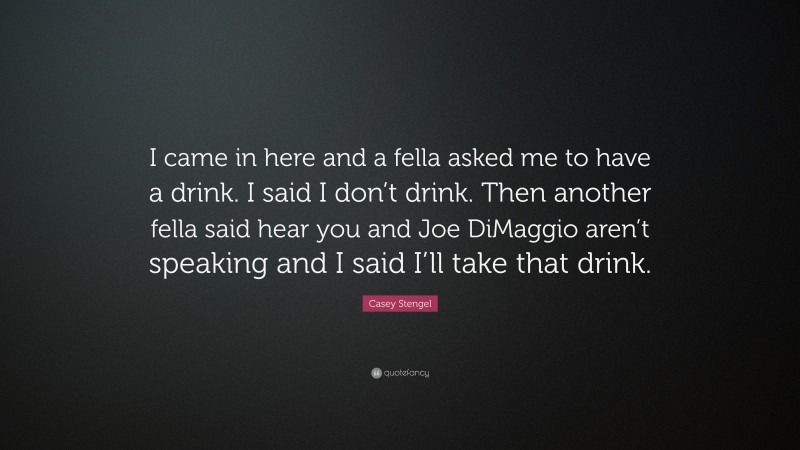 Casey Stengel Quote: “I came in here and a fella asked me to have a drink. I said I don’t drink. Then another fella said hear you and Joe DiMaggio aren’t speaking and I said I’ll take that drink.”