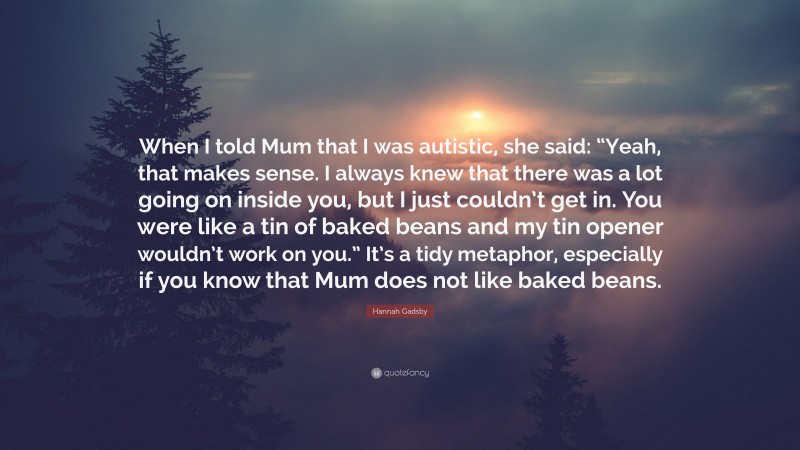 Hannah Gadsby Quote: “When I told Mum that I was autistic, she said: “Yeah, that makes sense. I always knew that there was a lot going on inside you, but I just couldn’t get in. You were like a tin of baked beans and my tin opener wouldn’t work on you.” It’s a tidy metaphor, especially if you know that Mum does not like baked beans.”