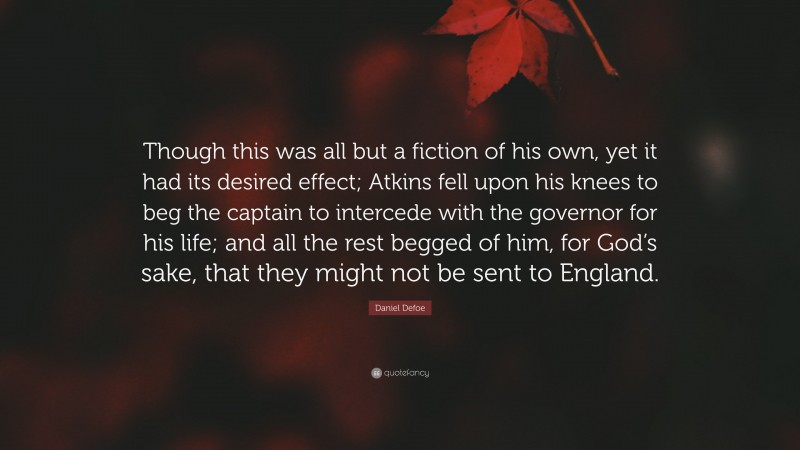 Daniel Defoe Quote: “Though this was all but a fiction of his own, yet it had its desired effect; Atkins fell upon his knees to beg the captain to intercede with the governor for his life; and all the rest begged of him, for God’s sake, that they might not be sent to England.”