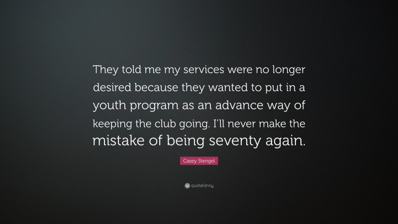 Casey Stengel Quote: “They told me my services were no longer desired because they wanted to put in a youth program as an advance way of keeping the club going. I’ll never make the mistake of being seventy again.”