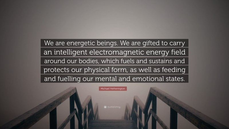 Michael Hetherington Quote: “We are energetic beings. We are gifted to carry an intelligent electromagnetic energy field around our bodies, which fuels and sustains and protects our physical form, as well as feeding and fuelling our mental and emotional states.”