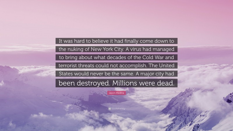 Jason Medina Quote: “It was hard to believe it had finally come down to the nuking of New York City. A virus had managed to bring about what decades of the Cold War and terrorist threats could not accomplish. The United States would never be the same. A major city had been destroyed. Millions were dead.”