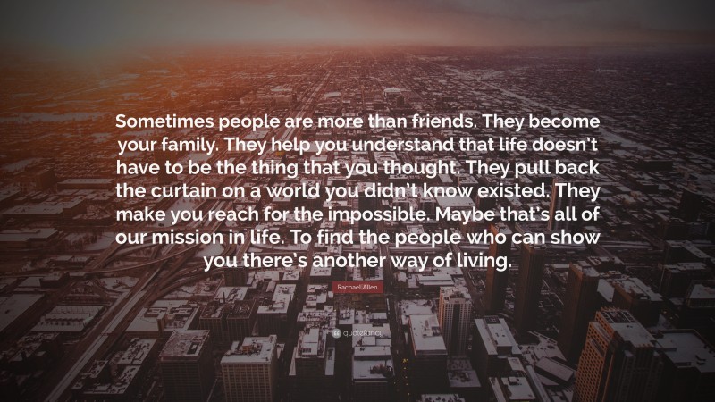Rachael Allen Quote: “Sometimes people are more than friends. They become your family. They help you understand that life doesn’t have to be the thing that you thought. They pull back the curtain on a world you didn’t know existed. They make you reach for the impossible. Maybe that’s all of our mission in life. To find the people who can show you there’s another way of living.”