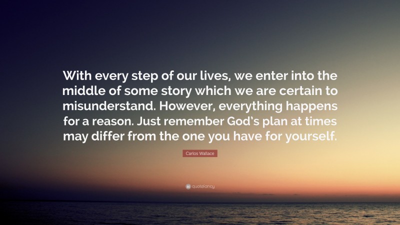 Carlos Wallace Quote: “With every step of our lives, we enter into the middle of some story which we are certain to misunderstand. However, everything happens for a reason. Just remember God’s plan at times may differ from the one you have for yourself.”