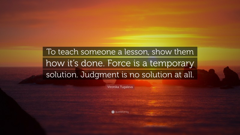 Vironika Tugaleva Quote: “To teach someone a lesson, show them how it’s done. Force is a temporary solution. Judgment is no solution at all.”