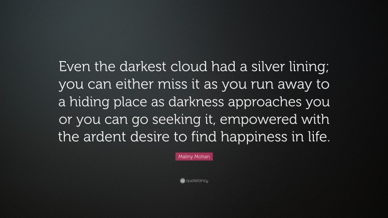Maliny Mohan Quote: “Even the darkest cloud had a silver lining; you can either miss it as you run away to a hiding place as darkness approaches you or you can go seeking it, empowered with the ardent desire to find happiness in life.”