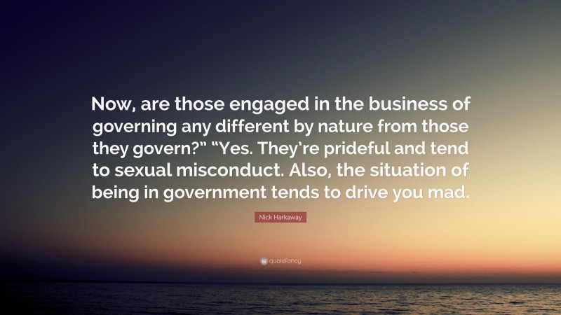 Nick Harkaway Quote: “Now, are those engaged in the business of governing any different by nature from those they govern?” “Yes. They’re prideful and tend to sexual misconduct. Also, the situation of being in government tends to drive you mad.”