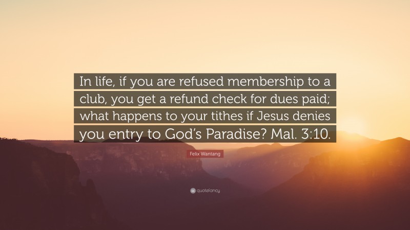 Felix Wantang Quote: “In life, if you are refused membership to a club, you get a refund check for dues paid; what happens to your tithes if Jesus denies you entry to God’s Paradise? Mal. 3:10.”