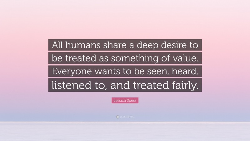 Jessica Speer Quote: “All humans share a deep desire to be treated as something of value. Everyone wants to be seen, heard, listened to, and treated fairly.”