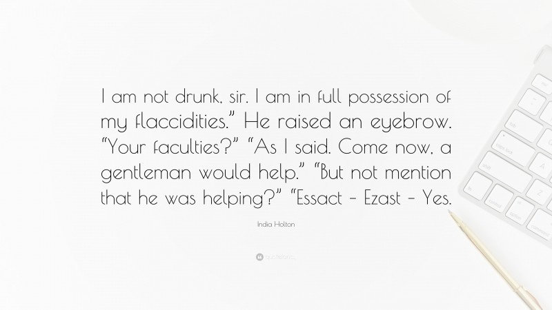 India Holton Quote: “I am not drunk, sir. I am in full possession of my flaccidities.” He raised an eyebrow. “Your faculties?” “As I said. Come now, a gentleman would help.” “But not mention that he was helping?” “Essact – Ezast – Yes.”