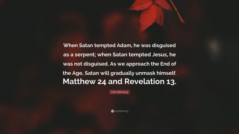 Felix Wantang Quote: “When Satan tempted Adam, he was disguised as a serpent; when Satan tempted Jesus, he was not disguised. As we approach the End of the Age, Satan will gradually unmask himself. Matthew 24 and Revelation 13.”