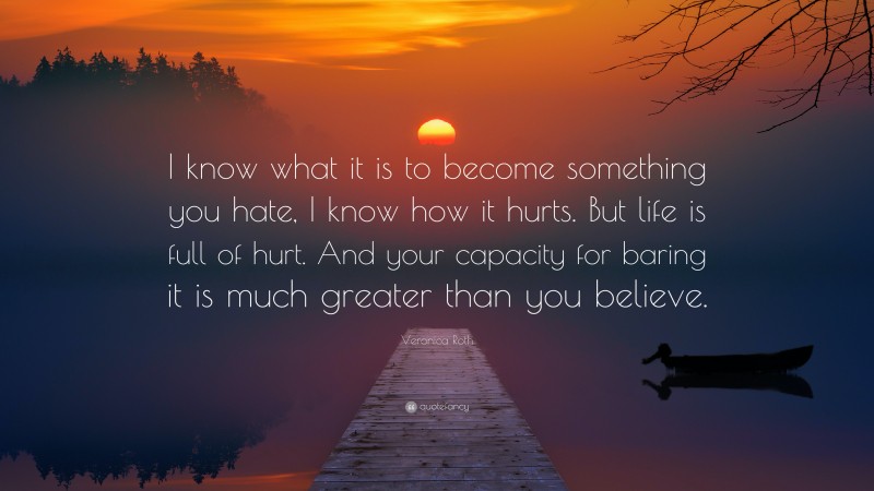 Veronica Roth Quote: “I know what it is to become something you hate, I know how it hurts. But life is full of hurt. And your capacity for baring it is much greater than you believe.”