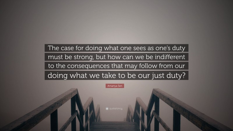 Amartya Sen Quote: “The case for doing what one sees as one’s duty must be strong, but how can we be indifferent to the consequences that may follow from our doing what we take to be our just duty?”