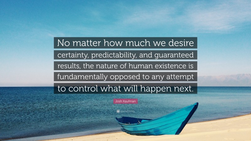 Josh Kaufman Quote: “No matter how much we desire certainty, predictability, and guaranteed results, the nature of human existence is fundamentally opposed to any attempt to control what will happen next.”