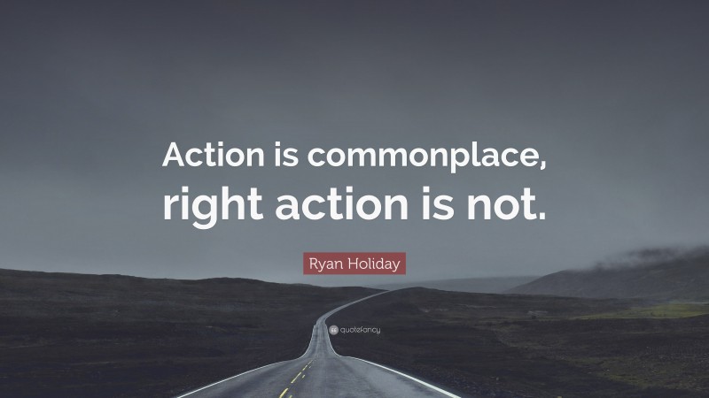 Ryan Holiday Quote: “Action is commonplace, right action is not.”