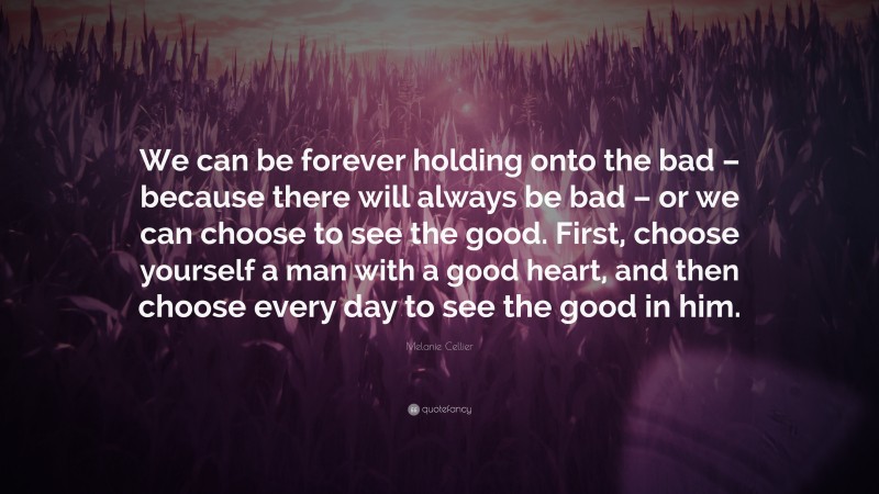 Melanie Cellier Quote: “We can be forever holding onto the bad – because there will always be bad – or we can choose to see the good. First, choose yourself a man with a good heart, and then choose every day to see the good in him.”