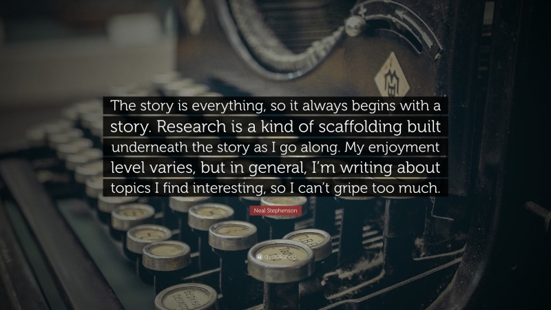 Neal Stephenson Quote: “The story is everything, so it always begins with a story. Research is a kind of scaffolding built underneath the story as I go along. My enjoyment level varies, but in general, I’m writing about topics I find interesting, so I can’t gripe too much.”