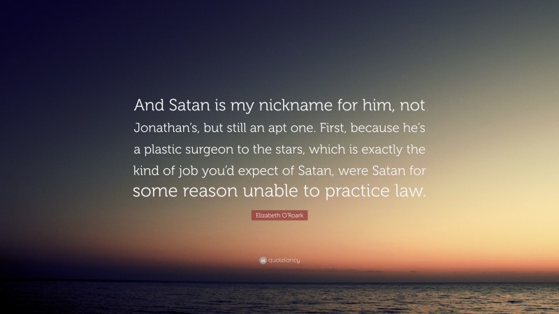 Elizabeth O'Roark Quote: “And Satan is my nickname for him, not Jonathan’s, but still an apt one. First, because he’s a plastic surgeon to the stars, which is exactly the kind of job you’d expect of Satan, were Satan for some reason unable to practice law.”