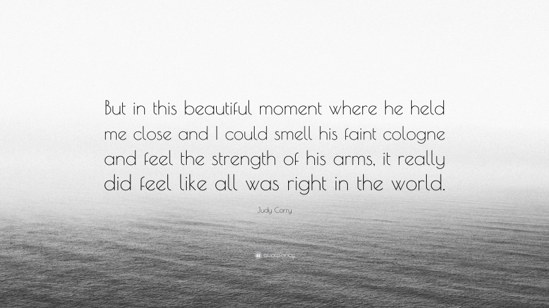 Judy Corry Quote: “But in this beautiful moment where he held me close and I could smell his faint cologne and feel the strength of his arms, it really did feel like all was right in the world.”