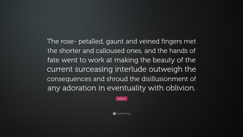 Aliza S Quote: “The rose- petalled, gaunt and veined fingers met the shorter and calloused ones, and the hands of fate went to work at making the beauty of the current surceasing interlude outweigh the consequences and shroud the disillusionment of any adoration in eventuality with oblivion.”