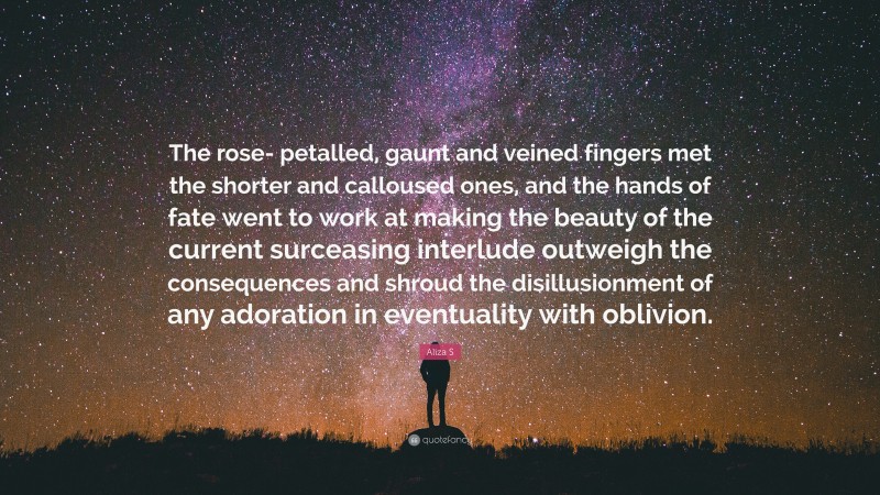 Aliza S Quote: “The rose- petalled, gaunt and veined fingers met the shorter and calloused ones, and the hands of fate went to work at making the beauty of the current surceasing interlude outweigh the consequences and shroud the disillusionment of any adoration in eventuality with oblivion.”