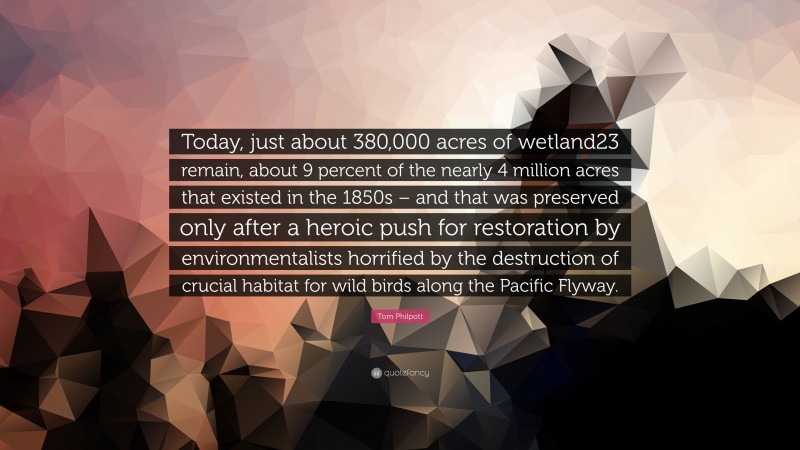 Tom Philpott Quote: “Today, just about 380,000 acres of wetland23 remain, about 9 percent of the nearly 4 million acres that existed in the 1850s – and that was preserved only after a heroic push for restoration by environmentalists horrified by the destruction of crucial habitat for wild birds along the Pacific Flyway.”