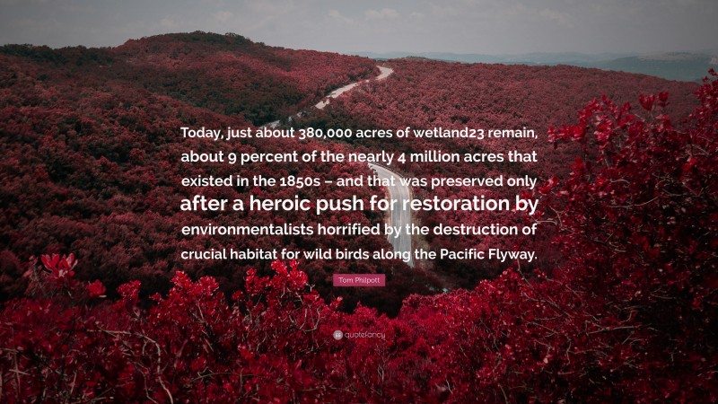 Tom Philpott Quote: “Today, just about 380,000 acres of wetland23 remain, about 9 percent of the nearly 4 million acres that existed in the 1850s – and that was preserved only after a heroic push for restoration by environmentalists horrified by the destruction of crucial habitat for wild birds along the Pacific Flyway.”