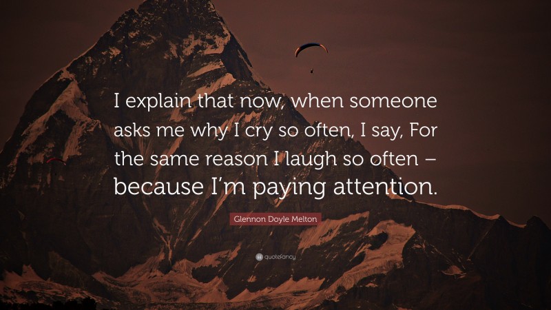 Glennon Doyle Melton Quote: “I explain that now, when someone asks me why I cry so often, I say, For the same reason I laugh so often – because I’m paying attention.”